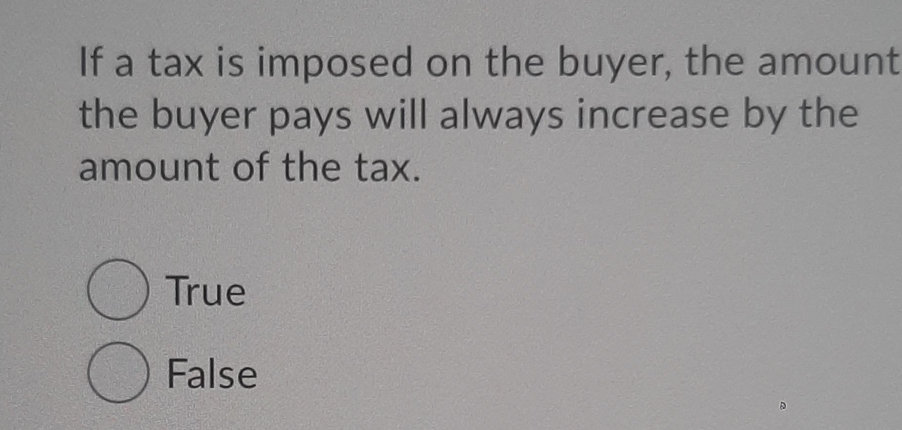 If a tax is imposed on the buyer, the amount
the buyer pays will always increase by the
amount of the tax.
()True
O False
