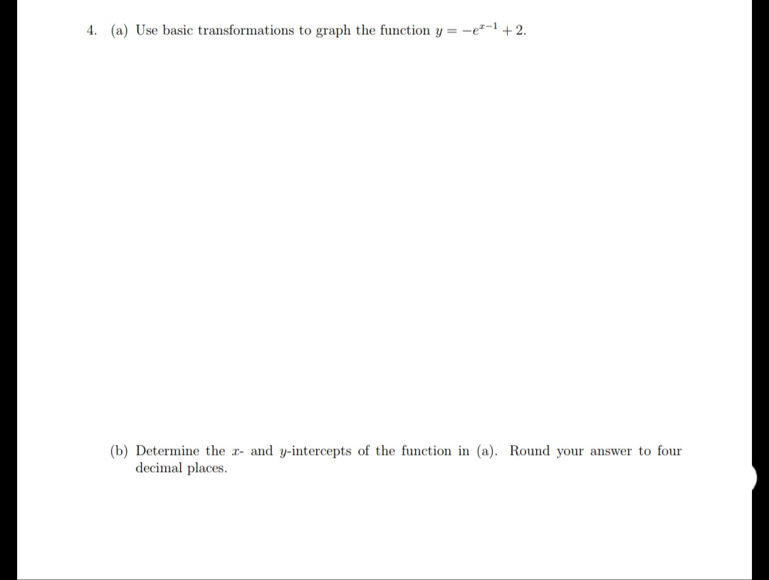 4. (a) Use basic transformations to graph the function y = -e"-1 + 2.
(b) Determine the x- and y-intercepts of the function in (a). Round your answer to four
decimal places.
