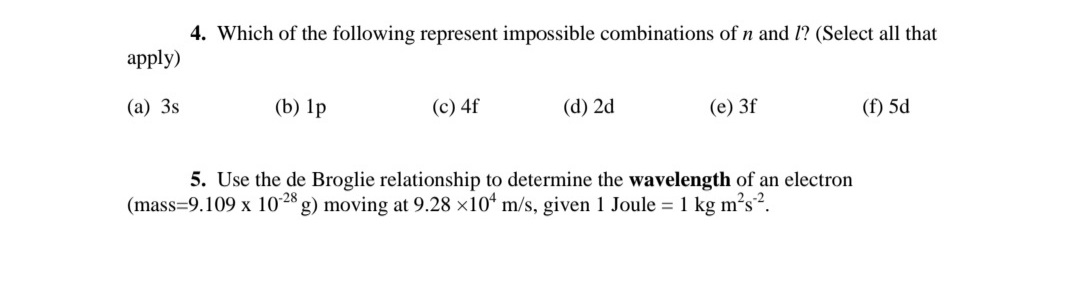 4. Which of the following represent impossible combinations of n and 1? (Select all that
apply)
(а) 3s
(b) 1p
(c) 4f
(d) 2d
(e) 3f
(f) 5d
5. Use the de Broglie relationship to determine the wavelength of an electron
g) moving at 9.28 ×10“ m/s, given 1 Joule = 1 kg m²s².
(mass=9.109 x 10´28
