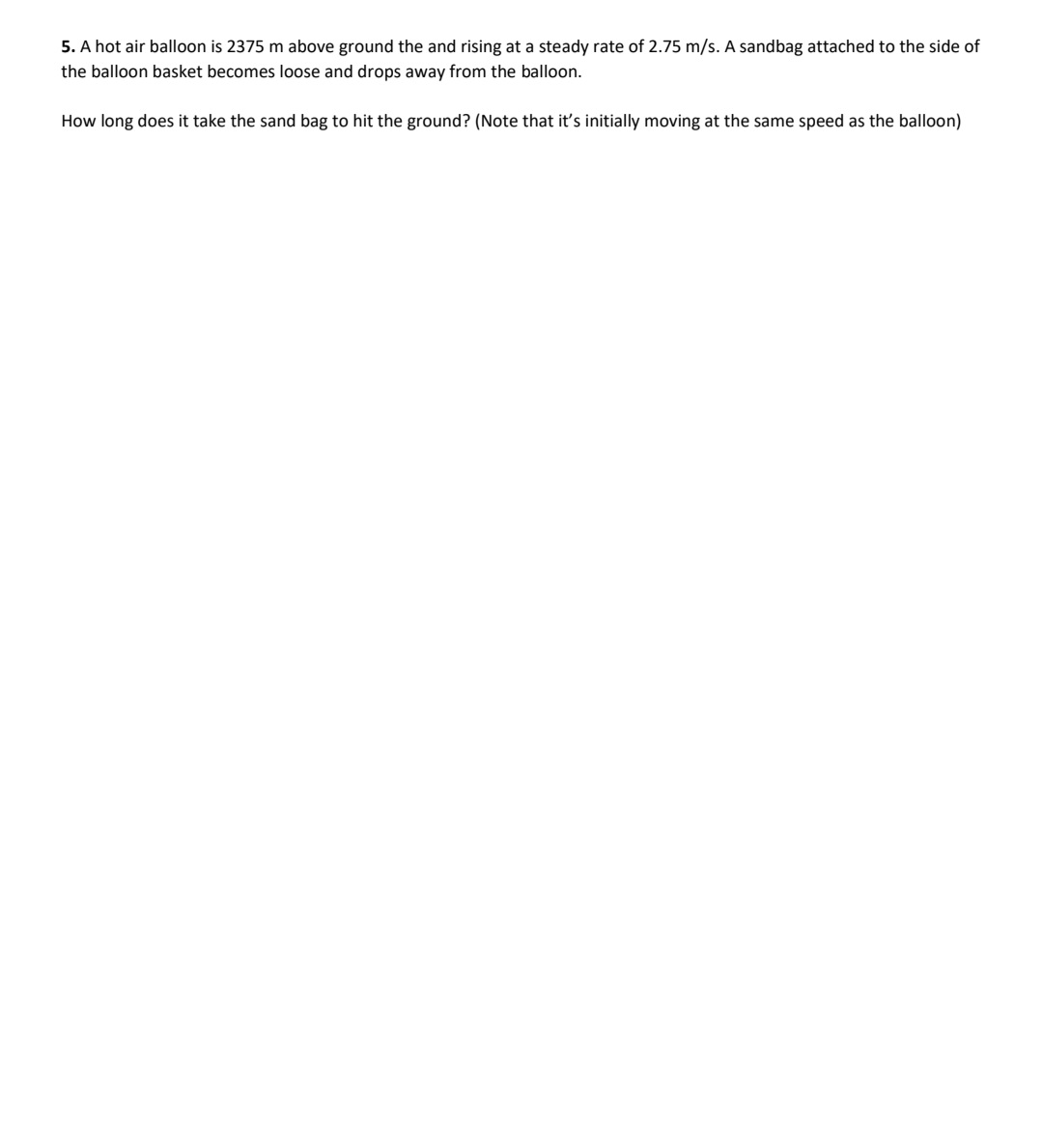 5. A hot air balloon is 2375 m above ground the and rising at a steady rate of 2.75 m/s. A sandbag attached to the side of
the balloon basket becomes loose and drops away from the balloon.
How long does it take the sand bag to hit the ground? (Note that it's initially moving at the same speed as the balloon)
