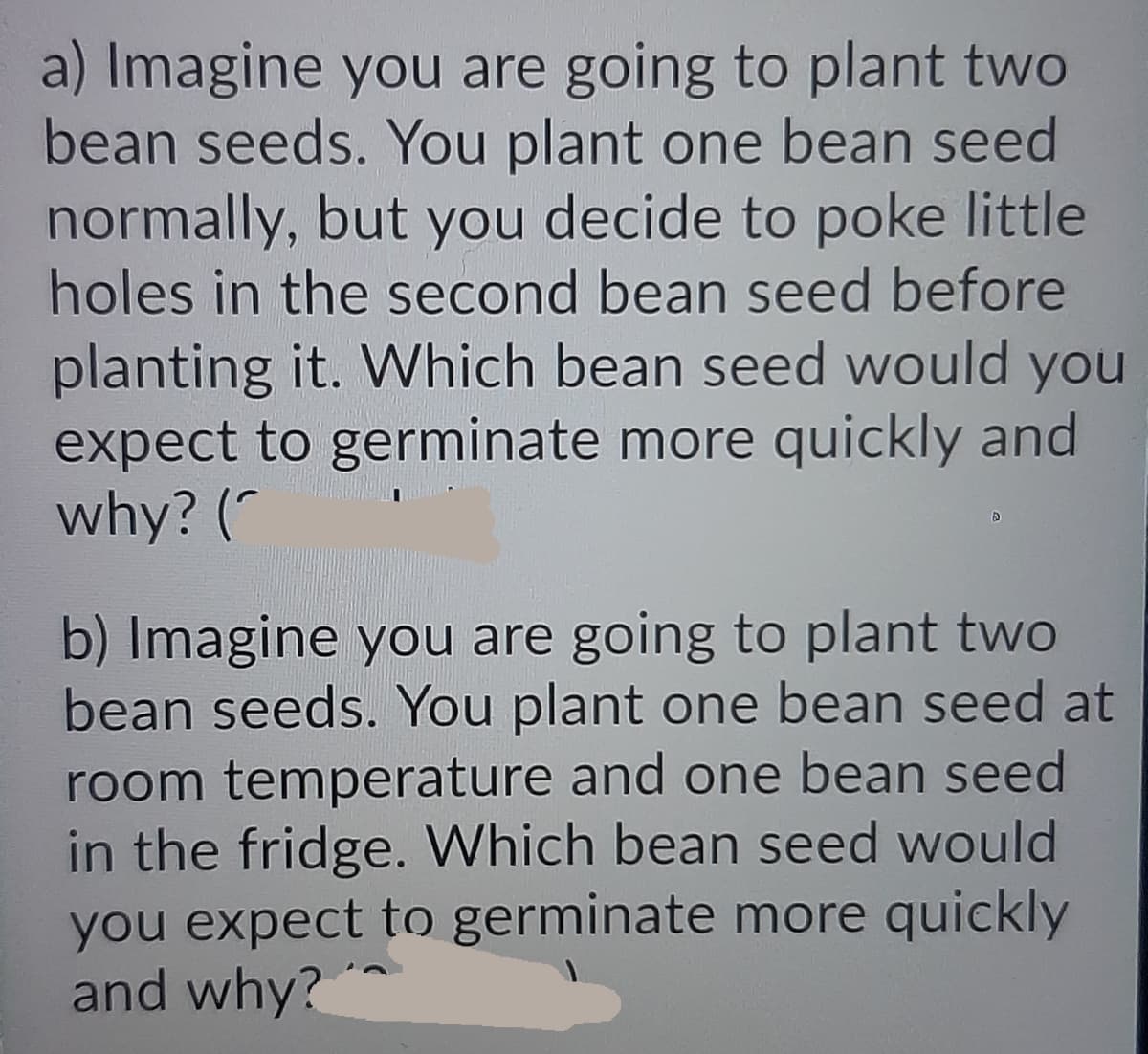 a) Imagine you are going to plant two
bean seeds. You plant one bean seed
normally, but you decide to poke little
holes in the second bean seed before
planting it. Which bean seed would you
expect to germinate more quickly and
why? (*
b) Imagine you are going to plant two
bean seeds. You plant one bean seed at
room temperature and one bean seed
in the fridge. Which bean seed would
you expect to germinate more quickly
and why?*
