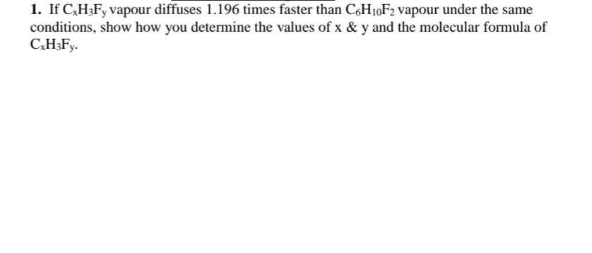 1. If C,H3FY vapour diffuses 1.196 times faster than C,H10F2 vapour under the same
conditions, show how you determine the values of x & y and the molecular formula of
C,H3Fy.
