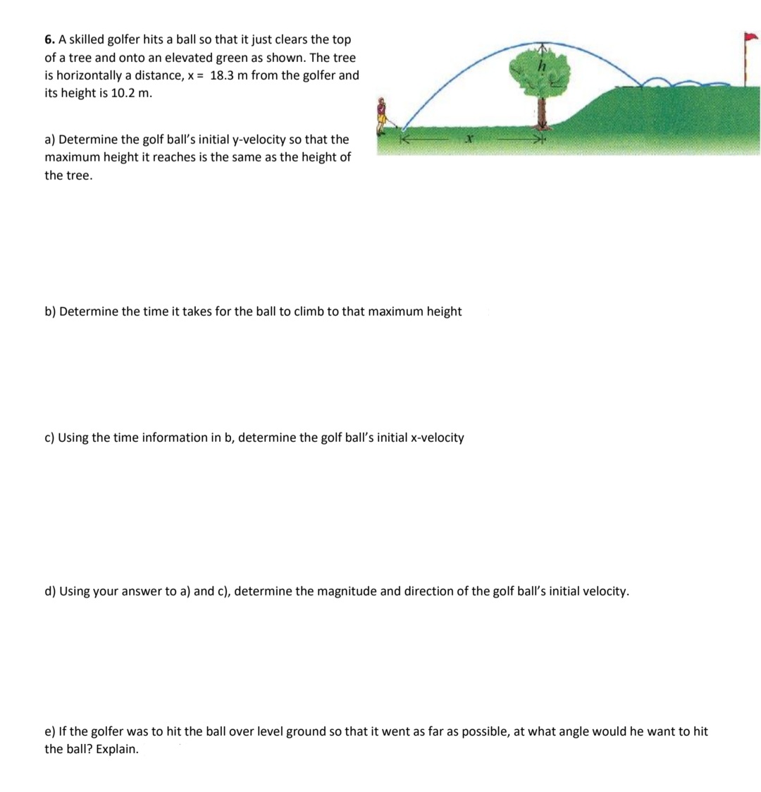 6. A skilled golfer hits a ball so that it just clears the top
of a tree and onto an elevated green as shown. The tree
is horizontally a distance, x = 18.3 m from the golfer and
its height is 10.2 m.
a) Determine the golf ball's initial y-velocity so that the
maximum height it reaches is the same as the height of
the tree.
b) Determine the time it takes for the ball to climb to that maximum height
c) Using the time information in b, determine the golf ball's initial x-velocity
d) Using your answer to a) and c), determine the magnitude and direction of the golf ball's initial velocity.
e) If the golfer was to hit the ball over level ground so that it went as far as possible, at what angle would he want to hit
the ball? Explain.
