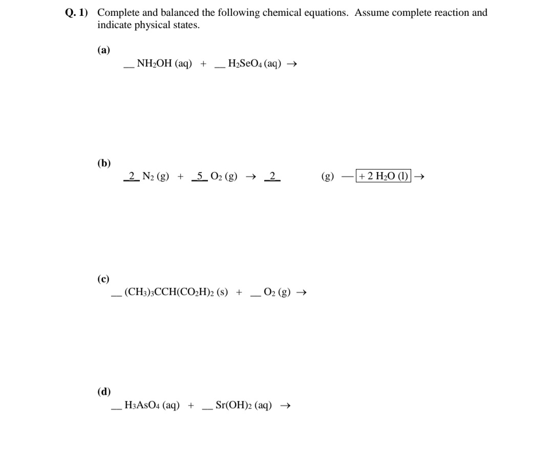 Q. 1) Complete and balanced the following chemical equations. ASsume complete reaction and
indicate physical states.
(а)
NH2OH (aq) +
H2SeO4 (aq) →
(b)
2 N2 (g) + 5_ 02 (g) → 2
(g)
+ 2 H2O (1)|→
(c)
(CH3):ССH(CO-H)2 (s) +
O2 (g) →
(d)
НЗASO4 (aq) +
Sr(OH)2 (aq) →
