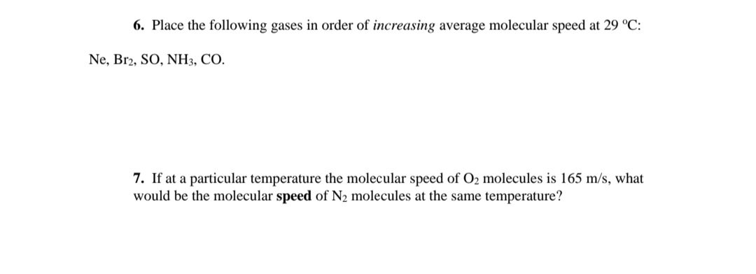 6. Place the following gases in order of increasing average molecular speed at 29 °C:
Ne, Br2, SO, NH3, CO.
7. If at a particular temperature the molecular speed of O2 molecules is 165 m/s, what
would be the molecular speed of N2 molecules at the same temperature?
