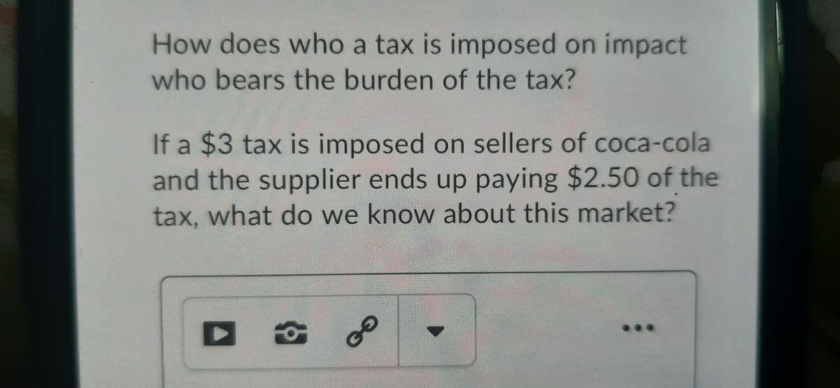 How does who a tax is imposed on impact
who bears the burden of the tax?
If a $3 tax is imposed on sellers of coca-cola
and the supplier ends up paying $2.50 of the
tax, what do we know about this market?
