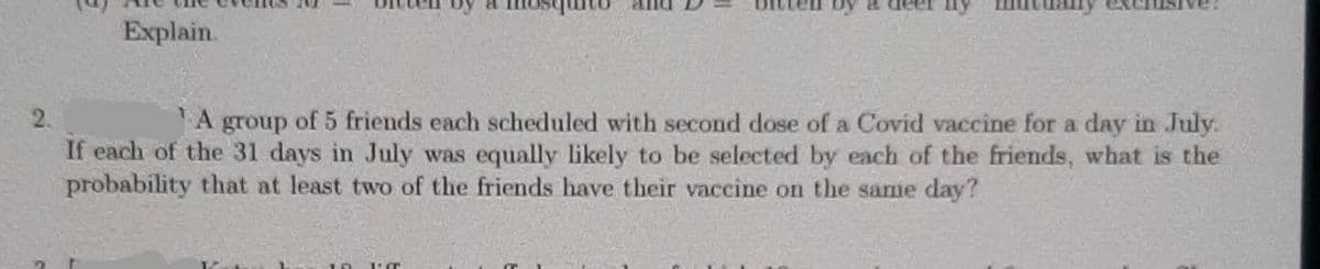 Explain.
2.
group
of 5 friends each scheduled with second dose of a Covid vaccine for a day in July.
If each of the 31 days in July was equally likely to be selected by each of the friends, what is the
probability that at least two of the friends have their vaccine on the same day?
