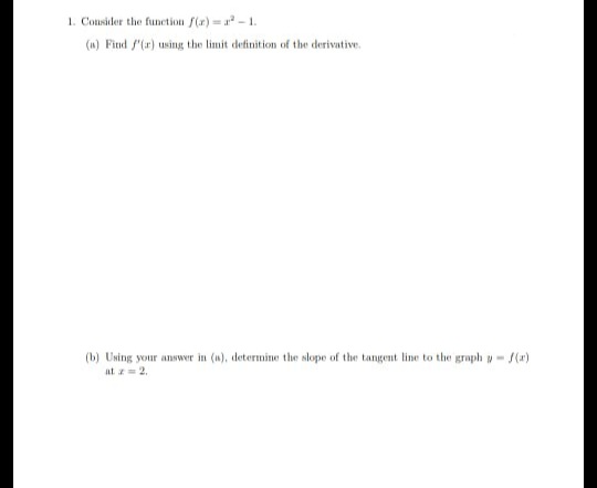 1. Consider the function f(r) = a - 1.
(n) Fitnd f'(r) using the limit definition of the derivative.
(b) Using your answer in (a), determine the slope of the tangent line to the graph y- (a)
at z- 2.
