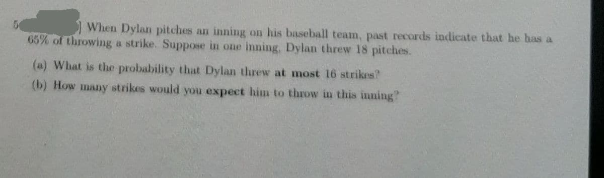 When Dylan pitches an inning on his baseball team, past records indicate that he has a
65% of throwing a strike. Suppose in one inning, Dylan threw 18 pitches.
(a) What is the probability that Dylan threw at most 16 strikes?
(b) How many strikes would you expect hin to throw in this inning?
