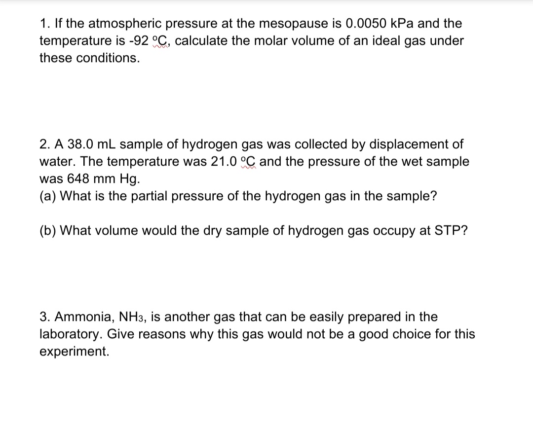 1. If the atmospheric pressure at the mesopause is 0.0050 kPa and the
temperature is -92 °C, calculate the molar volume of an ideal gas under
these conditions.
2. A 38.0 mL sample of hydrogen gas was collected by displacement of
water. The temperature was 21.0 °C and the pressure of the wet sample
was 648 mm Hg.
(a) What is the partial pressure of the hydrogen gas in the sample?
(b) What volume would the dry sample of hydrogen gas occupy at STP?
3. Ammonia, NH3, is another gas that can be easily prepared in the
laboratory. Give reasons why this gas would not be a good choice for this
experiment.

