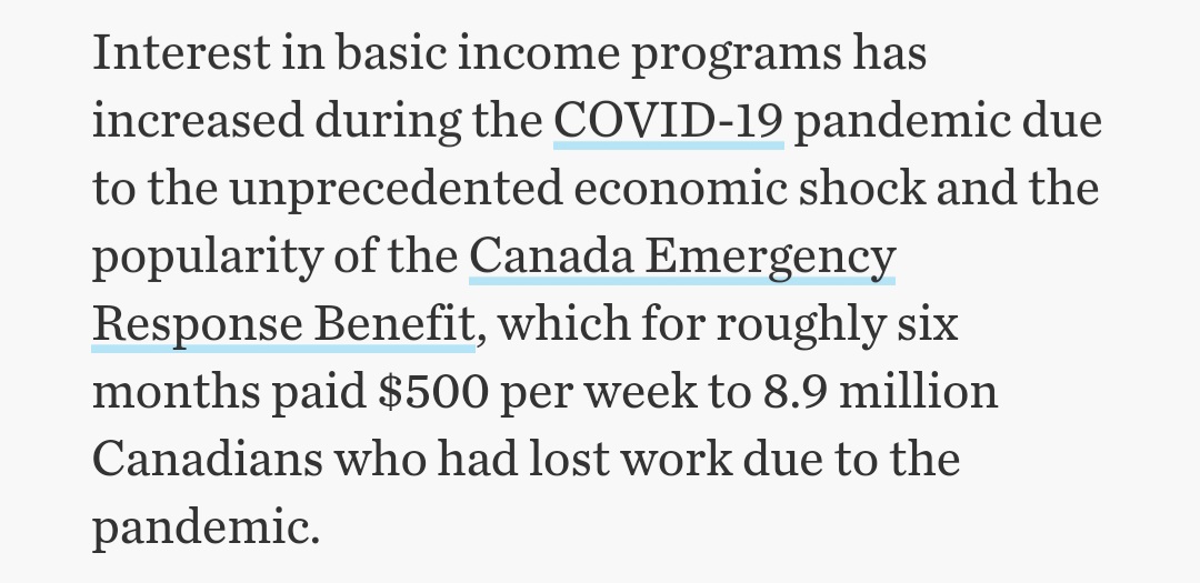 Interest in basic income programs has
increased during the COVID-19 pandemic due
to the unprecedented economic shock and the
popularity of the Canada Emergency
Response Benefit, which for roughly six
months paid $500 per week to 8.9 million
Canadians who had lost work due to the
pandemic.
