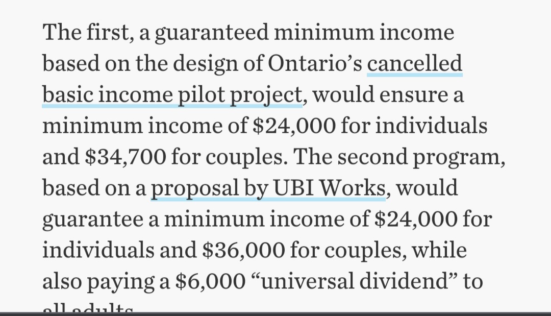 The first, a guaranteed minimum income
based on the design of Ontario's cancelled
basic income pilot project, would ensure a
minimum income of $24,000 for individuals
and $34,700 for couples. The second program,
based on a proposal by UBI Works, would
guarantee a minimum income of $24,000 for
individuals and $36,000 for couples, while
also paying a $6,000 “universal dividend" to
elledulta

