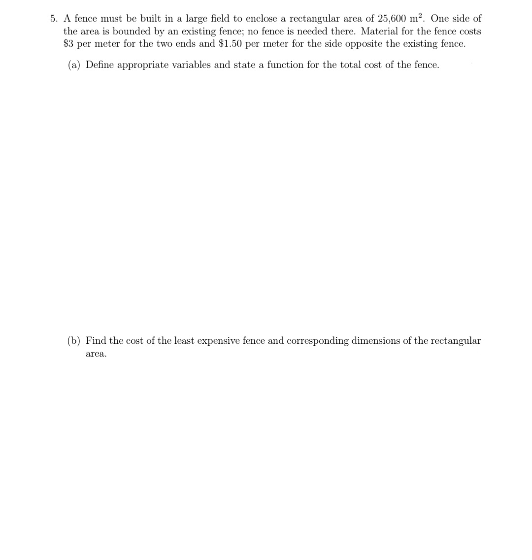 5. A fence must be built in a large field to enclose a rectangular area of 25,600 m². One side of
the area is bounded by an existing fence; no fence is needed there. Material for the fence costs
$3 per meter for the two ends and $1.50 per meter for the side opposite the existing fence.
(a) Define appropriate variables and state a function for the total cost of the fence.
(b) Find the cost of the least expensive fence and corresponding dimensions of the rectangular
area.
