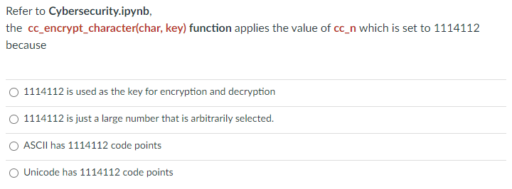 Refer to Cybersecurity.ipynb,
the cc_encrypt_character(char, key) function applies the value of cc_n which is set to 1114112
because
O 1114112 is used as the key for encryption and decryption
1114112 is just a large number that is arbitrarily selected.
O ASCII has 1114112 code points
O Unicode has 1114112 code points
