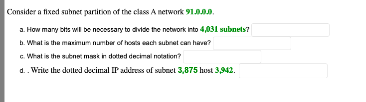 Consider a fixed subnet partition of the class A network 91.0.0.0.
a. How many bits will be necessary to divide the network into 4,031 subnets?
b. What is the maximum number of hosts each subnet can have?
c. What is the subnet mask in dotted decimal notation?
d. . Write the dotted decimal IP address of subnet 3,875 host 3,942.
