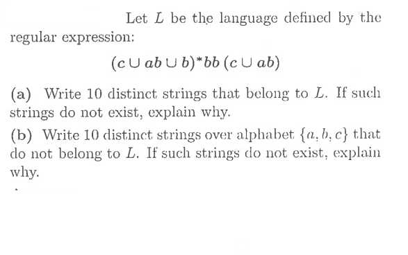 Let L be the language defined by the
regular expression:
(cu ab u b)*bb (c U ab)
(a) Write 10 distinct strings that belong to L. If such
strings do not exist, explain why.
(b) Write 10 distinct strings over alphabet {a, b, c} that
do not belong to L. If such strings do not exist, explain
why.
