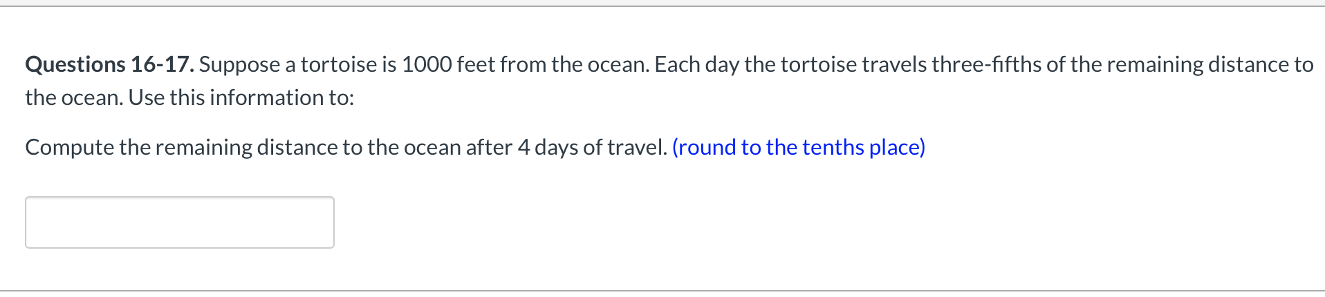 Questions 16-17. Suppose a tortoise is 1000 feet from the ocean. Each day the tortoise travels three-fifths of the remaining distance to
the ocean. Use this information to:
Compute the remaining distance to the ocean after 4 days of travel. (round to the tenths place)
