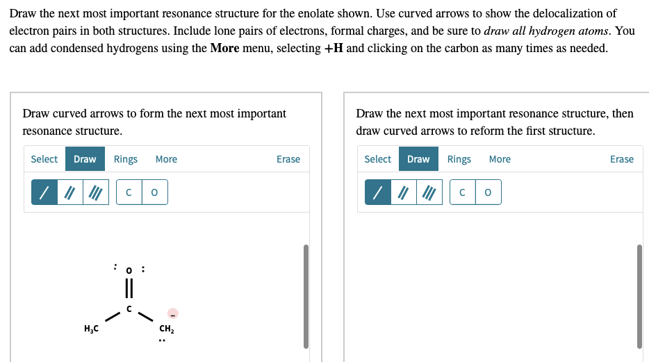 Draw the next most important resonance structure for the enolate shown. Use curved arrows to show the delocalization of
electron pairs in both structures. Include lone pairs of electrons, formal charges, and be sure to draw all hydrogen atoms. You
can add condensed hydrogens using the More menu, selecting +H and clicking on the carbon as many times as needed.
Draw curved arrows to form the next most important
Draw the next most important resonance structure, then
resonance structure.
draw curved arrows to reform the first structure.
Select Draw Rings More
Select Draw
Rings
More
Erase
Erase
C
:0 :
||
H;C
CH,
