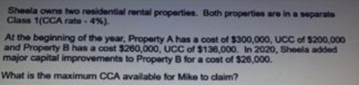 Sheela owns two residential rental properties. Both properties are in a separate
Class 1(CCA rate - 4%).
At the beginning of the year, Property A has a cost of $300,000, UCC of $200,000
and Property B has a cost $260,000, UCC of $136,000. In 2020, Sheela added
major capital improvements to Property B for a cost of $26,000.
What is the maximum CCA available for Mike to claim?
