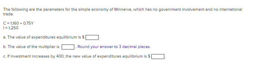 The following are the parameters for the simple economy of Minnerva, which has no government involvement and no international
trade.
C= 1,160 - 0.75Y
|= 1,250
a. The value of expenditures equilibrium is $
b. The value of the multiplier is
. Round your answer to 3 decimal places.
c. If investment increases by 400, the new value of expenditures equilibrium is $
