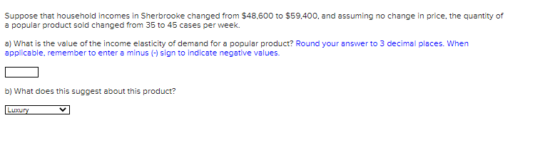 Suppose that household incomes in Sherbrooke changed from $48,600 to $59,400, and assuming no change in price, the quantity of
a popular product sold changed from 35 to 45 cases per week.
a) What is the value of the income elasticity of demand for a popular product? Round your answer to 3 decimal places. When
applicable, remember to enter a minus (-) sign to indicate negative values.
b) What does this suggest about this product?
Luxury
