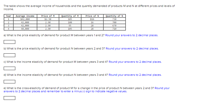 The table shows the average income of households and the quantity demanded of products M and N at different prices and levels of
income.
Average Income
$42, e00
Year
Price of M
Quantity of M
Price of N
Quantity of N
1
$2.50
105
$16
730
2.90
700
42,000
42,000
100
16
2.90
95
28
670
4
48,000
2.90
105
28
710
a) What is the price elasticity of demand for product M between years 1 and 2? Round your answers to 2 decimal places.
b) What is the price elasticity of demand for product N between years 2 and 3? Round your answers to 2 decimal places.
c) What is the income elasticity of demand for product M between years 3 and 4? Round your answers to 2 decimal places.
d) What is the income elasticity of demand for product N between years 3 and 4? Round your answers to 2 decimal places.
e) What is the cross-elasticity of demand of product M for a change in the price of product N between years 2 and 3? Round your
answers to 2 decimal places and remember to enter a minus (-) sign to indicate negative values.
