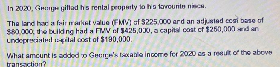 In 2020, George gifted his rental property to his favourite niece.
The land had a fair market value (FMV) of $225,000 and an adjusted cost base of
$80,000; the building had a FMV of $425,000, a capital cost of $250,000 and an
undepreciated capital cost of $190,000.
What amount is added to George's taxable income for 2020 as a result of the above
transaction?
