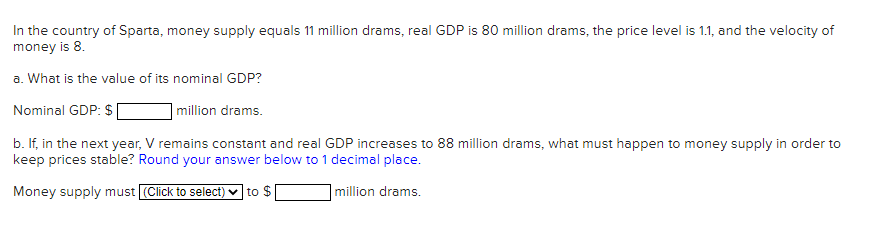 In the country of Sparta, money supply equals 11 million drams, real GDP is 80 million drams, the price level is 1.1, and the velocity of
money is 8.
a. What is the value of its nominal GDP?
Nominal GDP: $
|million drams.
b. If, in the next year, V remains constant and real GDP increases to 88 million drams, what must happen to money supply in order to
keep prices stable? Round your answer below to 1 decimal place.
Money supply must (Click to seleci) ♥ to $
million drams.
