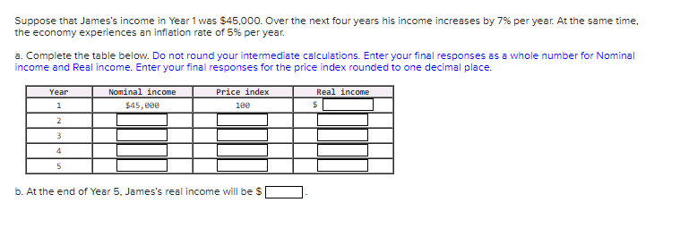 Suppose that James's income in Year 1 was $45,000. Over the next four years his income increases by 7% per year. At the same time,
the economy experiences an inflation rate of 5% per year.
a. Complete the table below. Do not round your intermediate calculations. Enter your final responses as a whole number for Nominal
income and Real income. Enter your final responses for the price index rounded to one decimal place.
Year
Nominal income
Price index
Real income
1
$45, e00
100
24
2
4
b. At the end of Year 5. James's real income will be $
