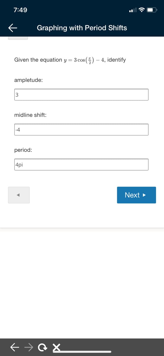 7:49
Graphing with Period Shifts
Given the equation y = 3 cos () – 4, identify
ampletude:
3
midline shift:
-4
period:
4pi
Next >
