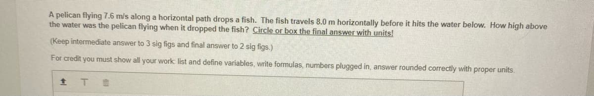 A pelican flying 7.6 m/s along a horizontal path drops a fish. The fish travels 8.0 m horizontally before it hits the water below. How high above
the water was the pelican flying when it dropped the fish? Circle or box the final answer with units!
(Keep intermediate answer to 3 sig figs and final answer to 2 sig figs.)
For credit you must show all your work: list and define variables, write formulas, numbers plugged in, answer rounded correctly with proper units.
全 T
面
