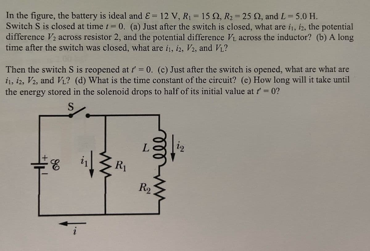 In the figure, the battery is ideal and &= 12 V, R1 = 15 Q, R2= 25 Q, and L= 5.0 H.
Switch S is closed at time t= 0. (a) Just after the switch is closed, what are i1, i2, the potential
difference V2 across resistor 2, and the potential difference Vi across the inductor? (b) A long
time after the switch was closed, what are i1, i2, V2, and VL?
Then the switch S is reopened at t' = 0. (c) Just after the switch is opened, what are what are
i1, i2, V2, and VL? (d) What is the time constant of the circuit? (e) How long will it take until
the energy stored in the solenoid drops to half of its initial value at t'= 0?
S
R1
R2
l lll
