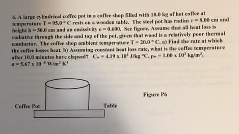 6. A large eylindrical coffee pot in a coffee shop filled with 10.0 kg of hot coffee at
temperature T = 95.0 °C rests on a wooden table. The steel pot has radius r=8.00 em and
height h = 50.0 cm and an emissivity e- 0.600. See figure. Assume that all heat loss is
radiative through the side and top of the pot, given that wood is a relatively poor thermal
conductor. The coffee shop ambient temperature T= 20.0 ° C. a) Find the rate at which
the coffee losses heat. b) Assuming constant heat loss rate, what is the coffee temperature
after 10.0 minutes have elapsed? C.-4.19 x 10' J/kg °C, pn = 1.00 x 10' kg/m',
a = 5.67 x 10 W/m K
%3D
%3D
Figure P6
Coffee Pot
Table
