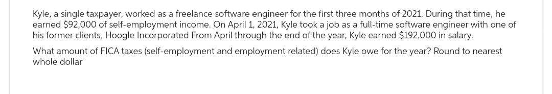 Kyle, a single taxpayer, worked as a freelance software engineer for the first three months of 2021. During that time, he
earned $92,000 of self-employment income. On April 1, 2021, Kyle took a job as a full-time software engineer with one of
his former clients, Hoogle Incorporated From April through the end of the year, Kyle earned $192,000 in salary.
What amount of FICA taxes (self-employment and employment related) does Kyle owe for the year? Round to nearest
whole dollar