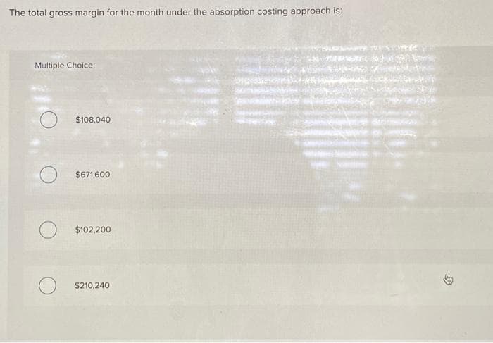 The total gross margin for the month under the absorption costing approach is:
Multiple Choice
$108,040
$671,600
$102,200
$210,240
B