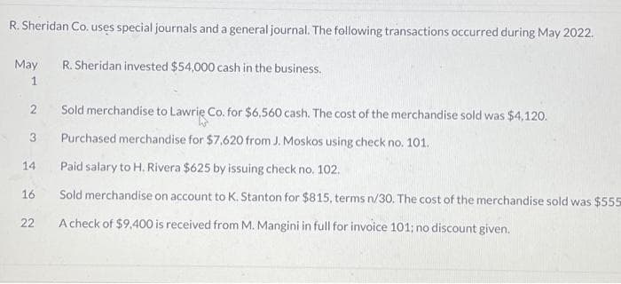 R. Sheridan Co. uses special journals and a general journal. The following transactions occurred during May 2022.
May
1
2
Sold merchandise to Lawrie Co. for $6,560 cash. The cost of the merchandise sold was $4,120.
Purchased merchandise for $7,620 from J. Moskos using check no. 101.
Paid salary to H. Rivera $625 by issuing check no. 102.
16 Sold merchandise on account to K. Stanton for $815, terms n/30. The cost of the merchandise sold was $555
A check of $9,400 is received from M. Mangini in full for invoice 101: no discount given.
3
14
R. Sheridan invested $54,000 cash in the business.
22