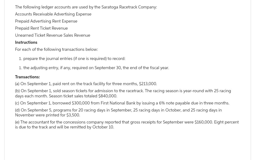 The following ledger accounts are used by the Saratoga Racetrack Company:
Accounts Receivable Advertising Expense
Prepaid Advertising Rent Expense
Prepaid Rent Ticket Revenue
Unearned Ticket Revenue Sales Revenue
Instructions
For each of the following transactions below:
1. prepare the journal entries (if one is required) to record:
1. the adjusting entry, if any, required on September 30, the end of the fiscal year.
Transactions:
(a) On September 1, paid rent on the track facility for three months, $213,000.
(b) On September 1, sold season tickets for admission to the racetrack. The racing season is year-round with 25 racing
days each month. Season ticket sales totaled $840,000.
(c) On September 1, borrowed $300,000 from First National Bank by issuing a 6% note payable due in three months.
(d) On September 5, programs for 20 racing days in September, 25 racing days in October, and 25 racing days in
November were printed for $3,500.
(e) The accountant for the concessions company reported that gross receipts for September were $160,000. Eight percent
is due to the track and will be remitted by October 10.