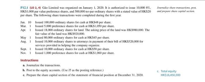 P12.1 (LO 2, 4) Gão Limited was organized on January 1, 2020. It is authorized to issue 10,000 8%.
HK$1.000 par value preference shares, and 500,000 no-par ordinary shares with a stated value of HKS20
per share. The following share transactions were completed during the first year.
Jan. 10
Mar. 1
Apr. 1
May 1
Aug. 1
Sept. 1
Nov. 1
Issued 100,000 ordinary shares for cash at HKS48 per share.
Issued 5,000 preference shares for cash at HKS1,050 per share.
Issued 18,000 ordinary shares for land. The asking price of the land was HK$980,000. The
fair value of the land was HKS920,000.
Issued 80,000 ordinary shares for cash at HK$45 per share.
Issued 10,000 ordinary shares to attorneys in payment of their bill of HK$320,000 for
services provided in helping the company organize.
Issued 10,000 ordinary shares for cash at HKS50 per share.
Issued 1,000 preference shares for cash at HKS1,060 per share.
Instructions
a. Journalize the transactions.
b. Post to the equity accounts. (Use J5 as the posting reference.)
c. Prepare the share capital section of the statement of financial position at December 31, 2020.
Journalize share transactions, post
and prepare share capital section.
c. Total equity
HK$16,450,000