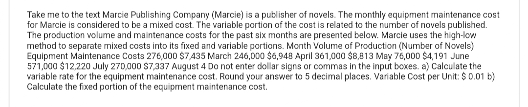 Take me to the text Marcie Publishing Company (Marcie) is a publisher of novels. The monthly equipment maintenance cost
for Marcie is considered to be a mixed cost. The variable portion of the cost is related to the number of novels published.
The production volume and maintenance costs for the past six months are presented below. Marcie uses the high-low
method to separate mixed costs into its fixed and variable portions. Month Volume of Production (Number of Novels)
Equipment Maintenance Costs 276,000 $7,435 March 246,000 $6,948 April 361,000 $8,813 May 76,000 $4,191 June
571,000 $12,220 July 270,000 $7,337 August 4 Do not enter dollar signs or commas in the input boxes. a) Calculate the
variable rate for the equipment maintenance cost. Round your answer to 5 decimal places. Variable Cost per Unit: $ 0.01 b)
Calculate the fixed portion of the equipment maintenance cost.