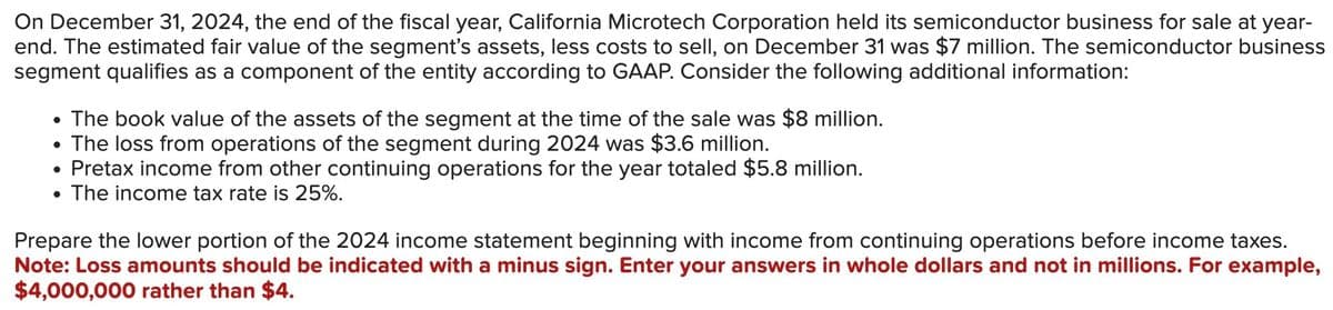 On December 31, 2024, the end of the fiscal year, California Microtech Corporation held its semiconductor business for sale at year-
end. The estimated fair value of the segment's assets, less costs to sell, on December 31 was $7 million. The semiconductor business
segment qualifies as a component of the entity according to GAAP. Consider the following additional information:
●
●
The book value of the assets of the segment at the time of the sale was $8 million.
The loss from operations of the segment during 2024 was $3.6 million.
Pretax income from other continuing operations for the year totaled $5.8 million.
The income tax rate is 25%.
Prepare the lower portion of the 2024 income statement beginning with income from continuing operations before income taxes.
Note: Loss amounts should be indicated with a minus sign. Enter your answers in whole dollars and not in millions. For example,
$4,000,000 rather than $4.