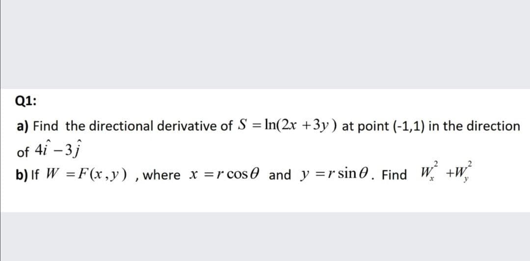 Q1:
a) Find the directional derivative of S = In(2x +3y) at point (-1,1) in the direction
of 4i – 3j
b) If W =F(x,y) , where x =r cos 0 and y =r sin 0. Find W +W

