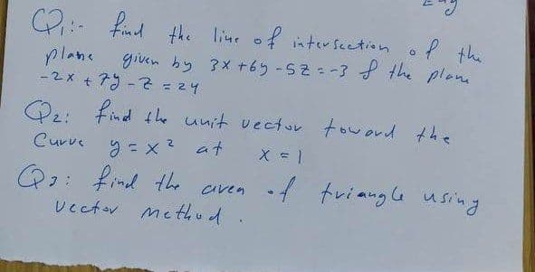 2:- find the line of interseetion of the
f the
given by 3x +6y-52-3 the plane
plane
-2x + 79 -2= 24
O2: find the unit vectur toword the
Curve y = x ? at
Q2: find the aiven f tviaugG using
Uectov me thud
