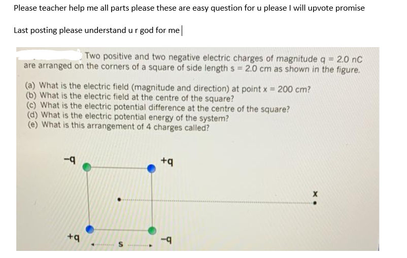 Please teacher help me all parts please these are easy question for u please I will upvote promise
Last posting please understand u r god for me
Two positive and two negative electric charges of magnitude q = 2.0 nC
are arranged on the corners of a square of side length s 2.0 cm as shown in the figure.
(a) What is the electric field (magnitude and direction) at point x = 200 cm?
(b) What is the electric field at the centre of the square?
(c) What is the electric potential difference at the centre of the square?
(d) What is the electric potential energy of the system?
(e) What is this arrangement of 4 charges called?
+q
+q
...... S e
