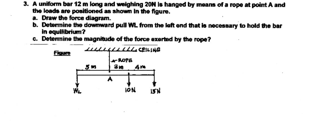 3. A uniform bar 12 m long and weighing 20N is hanged by means of a rope at point A and
the loads are positioned as shown in the figure.
a. Draw the force diagram.
b. Determine the downward pull WL from the left end that is necessary to hold the bar
in equitibrium?
c. Determine the magnitude of the force exerted by the rope?
LIul CEILING
Figure
ROPE
