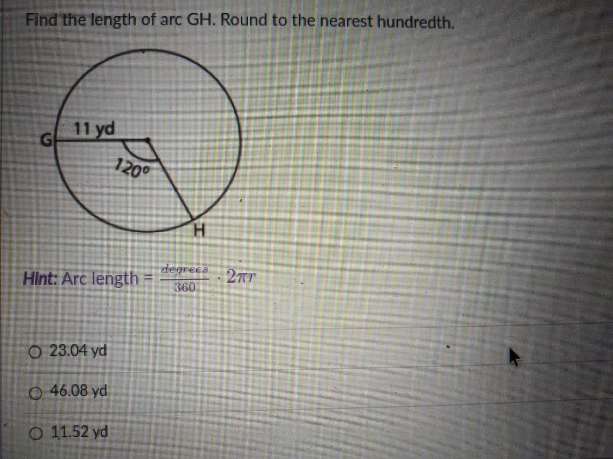 Find the length of arc GH. Round to the nearest hundredth.
11 yd
G
120°
H.
Hint: Arc length =
degrecs
360
2Tr
O 23.04 yd
O 46.08 yd
O 11.52 yd
