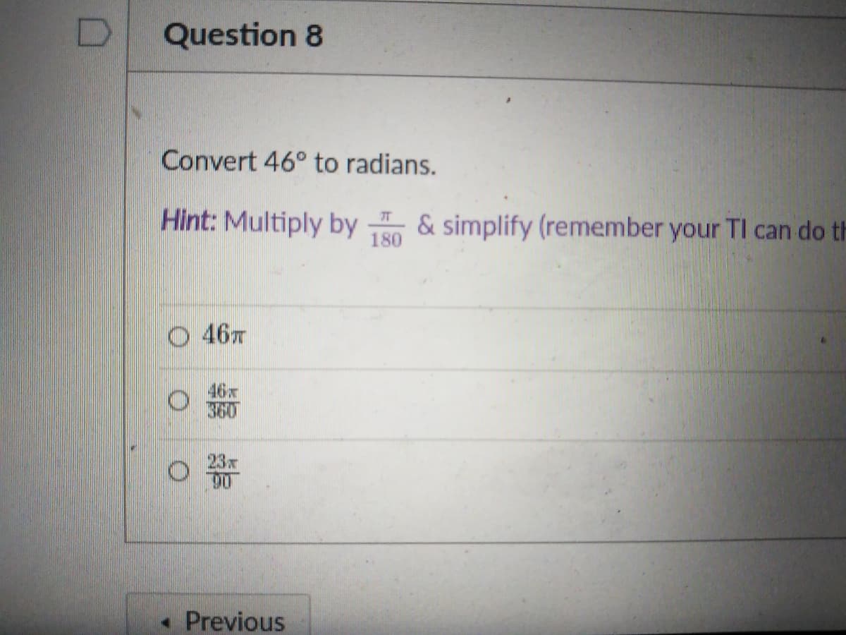 Question 8
Convert 46° to radians.
Hint: Multiply by & simplify (remember your TI can do th
180
46
46x
360
23x
• Previous
