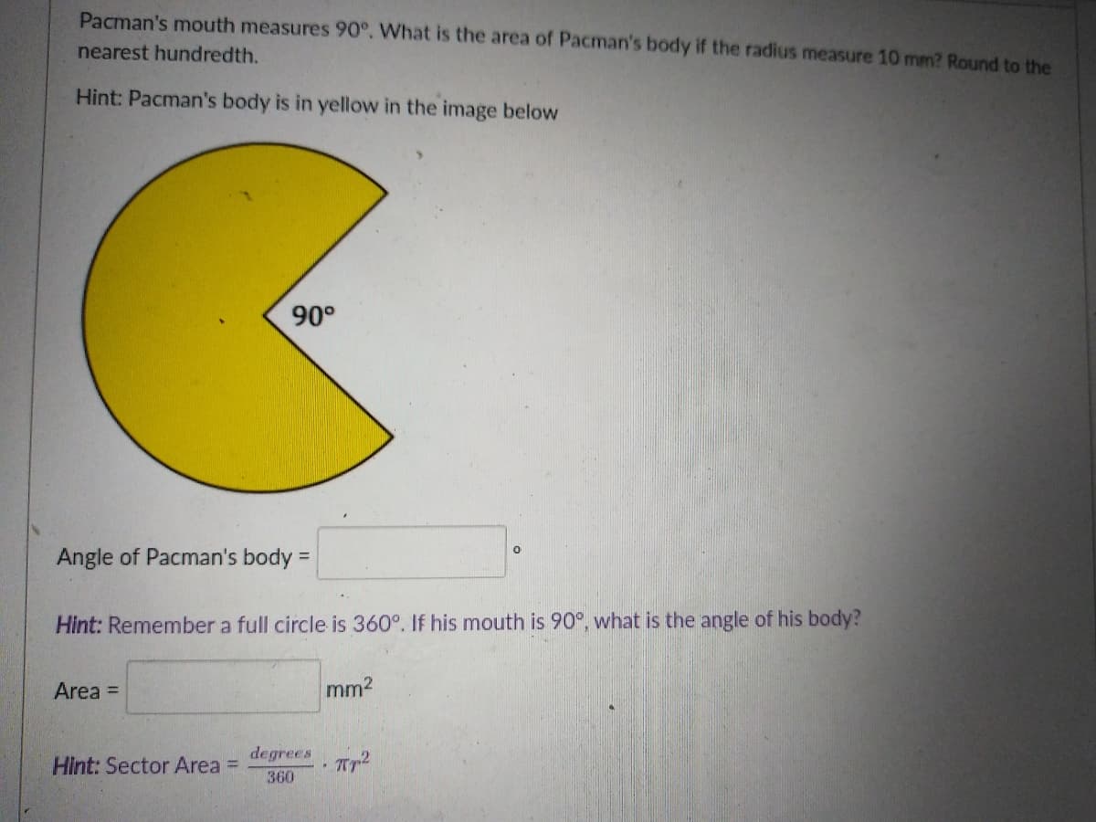 Pacman's mouth measures 90°. What is the area of Pacman's body if the radius measure 10 mm? Round to the
nearest hundredth.
Hint: Pacman's body is in yellow in the image below
90°
Angle of Pacman's body =
Hint: Remember a full circle is 360°. If his mouth is 90°, what is the angle of his body?
Area =
mm2
degrees
Hint: Sector Area =
Tp2
360

