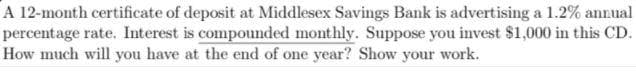 A 12-month certificate of deposit at Middlesex Savings Bank is advertising a 1.2% annual
percentage rate. Interest is compounded monthly. Suppose you invest $1,000 in this CD.
How much will you have at the end of one year? Show your work.
