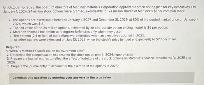 On October 15, 2023, the board of directors of Martinez Materials Corporation approved a stock option plan for key executives. On
January 1, 2024, 24 million stock options were granted, exercisable for 24 million shares of Martinez's $1 par common stock.
• The options are exercisable between January 1, 2027, and December 31, 2029, at 80% of the quoted market price on January 1,
2024, which was $15.
• The fair value of the 24 million options, estimated by an appropriate option pricing model, is $5 per option.
• Martinez chooses the option to recognize forfeitures only when they occur.
. Ten percent (2.4 million) of the options were forfeited when an executive resigned in 2025.
• All other options were exercised on July 12, 2028, when the stock's price jumped unexpectedly to $23 per share.
Required:
1. When is Martinez's stock option measurement date?
2. Determine the compensation expense for the stock option plan in 2024. (Ignore taxes.)
3. Prepare the journal entries to reflect the effect of forfeiture of the stock options on Martinez's financial statements for 2025 and
2026.
5. Prepare the journal entry to account for the exercise of the options in 2028.
Complete this question by entering your answers in the tabs below.