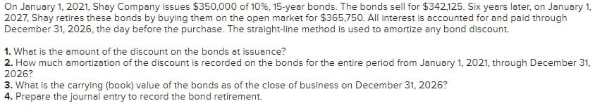 On January 1, 2021, Shay Company issues $350,000 of 10%, 15-year bonds. The bonds sell for $342,125. Six years later, on January 1,
2027, Shay retires these bonds by buying them on the open market for $365,750. All interest is accounted for and paid through
December 31, 2026, the day before the purchase. The straight-line method is used to amortize any bond discount.
1. What is the amount of the discount on the bonds at issuance?
2. How much amortization of the discount is recorded on the bonds for the entire period from January 1, 2021, through December 31,
2026?
3. What is the carrying (book) value of the bonds as of the close of business on December 31, 2026?
4. Prepare the journal entry to record the bond retirement.